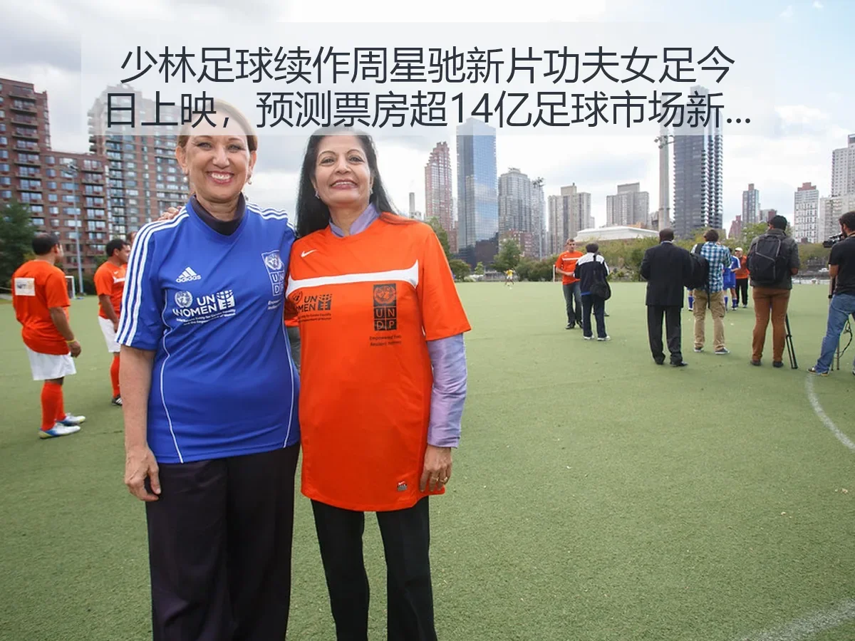少林足球续作周星驰新片功夫女足今日上映,预测票房超14亿足球市场新突破